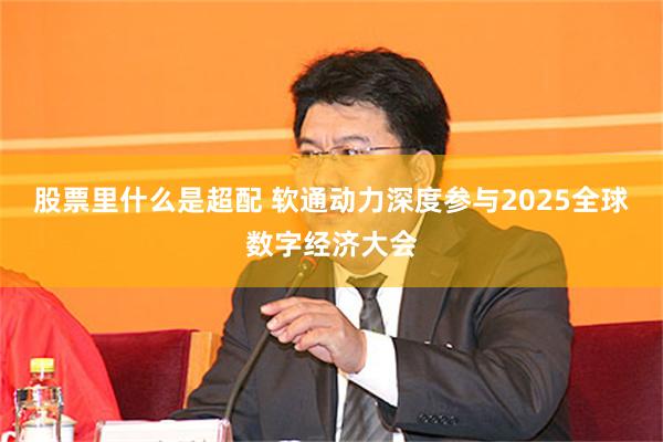 股票里什么是超配 软通动力深度参与2025全球数字经济大会