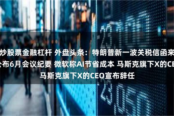 炒股票金融杠杆 外盘头条：特朗普新一波关税信函来袭 美联储公布6月会议纪要 微软称AI节省成本 马斯克旗下X的CEO宣布辞任