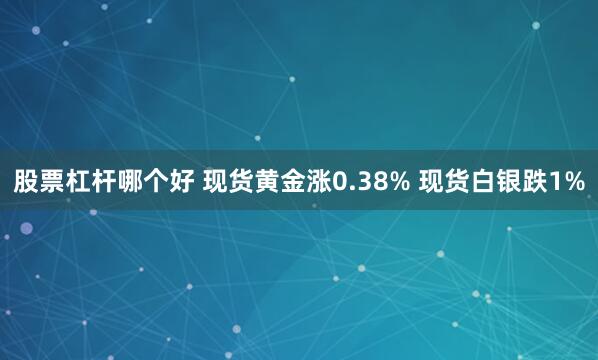 股票杠杆哪个好 现货黄金涨0.38% 现货白银跌1%
