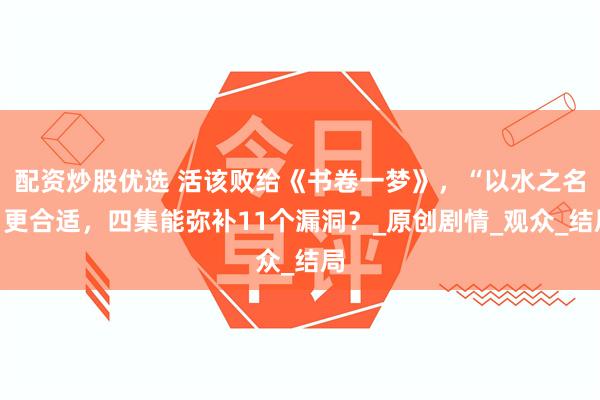 配资炒股优选 活该败给《书卷一梦》，“以水之名”更合适，四集能弥补11个漏洞？_原创剧情_观众_结局