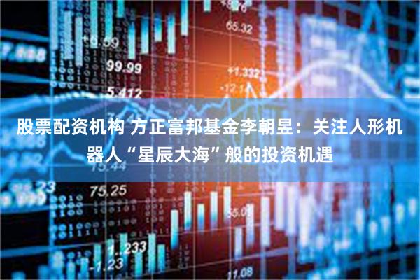 股票配资机构 方正富邦基金李朝昱：关注人形机器人“星辰大海”般的投资机遇