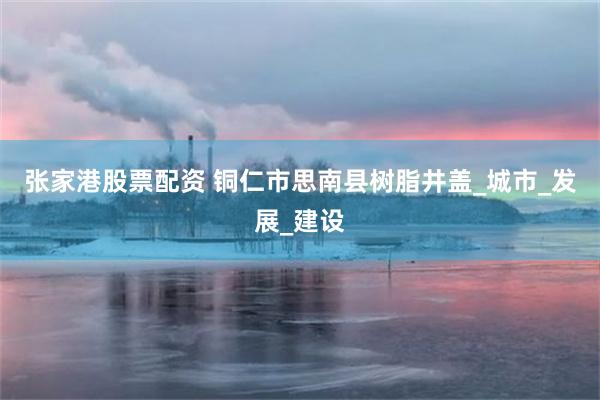 张家港股票配资 铜仁市思南县树脂井盖_城市_发展_建设