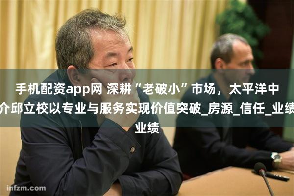 手机配资app网 深耕“老破小”市场，太平洋中介邱立校以专业与服务实现价值突破_房源_信任_业绩