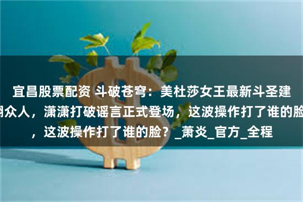 宜昌股票配资 斗破苍穹：美杜莎女王最新斗圣建模登场白裙金甲美翻众人，潇潇打破谣言正式登场，这波操作打了谁的脸？_萧炎_官方_全程