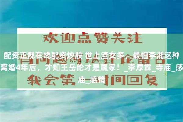 配资正规在线配资炒股 世上渣女多，最怕李湘这种！离婚4年后，才知王岳伦才是赢家！_李厚霖_寺庙_感情