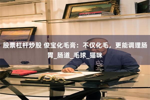 股票杠杆炒股 俊宝化毛膏：不仅化毛，更能调理肠胃_肠道_毛球_猫咪