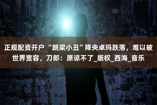 正规配资开户 “跳梁小丑”降央卓玛跌落，难以被世界宽容，刀郎：原谅不了_版权_西海_音乐