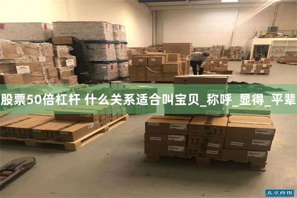 股票50倍杠杆 什么关系适合叫宝贝_称呼_显得_平辈