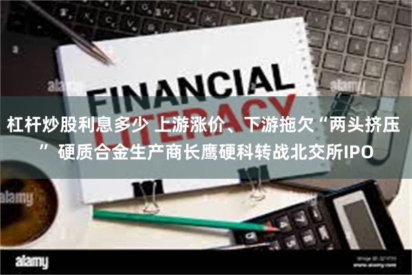 杠杆炒股利息多少 上游涨价、下游拖欠“两头挤压 ” 硬质合金生产商长鹰硬科转战北交所IPO