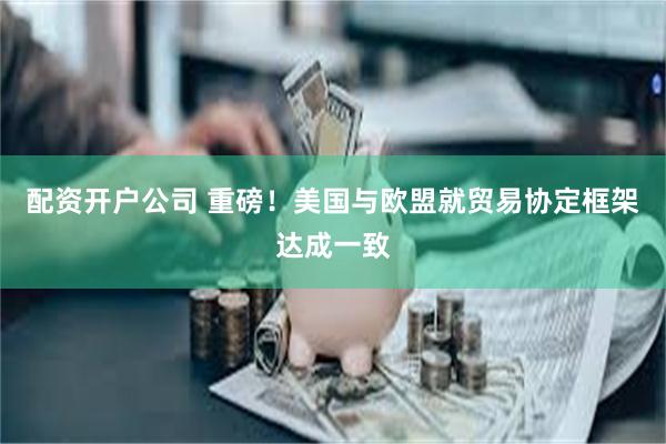 配资开户公司 重磅！美国与欧盟就贸易协定框架达成一致