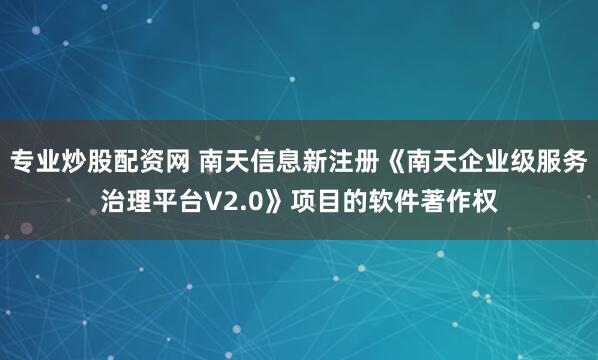 专业炒股配资网 南天信息新注册《南天企业级服务治理平台V2.0》项目的软件著作权