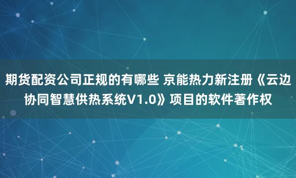 期货配资公司正规的有哪些 京能热力新注册《云边协同智慧供热系统V1.0》项目的软件著作权