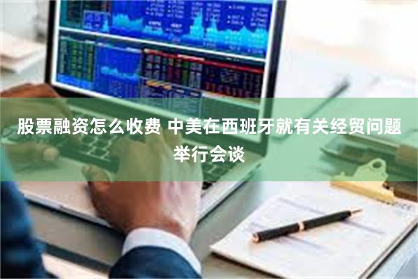 股票融资怎么收费 中美在西班牙就有关经贸问题举行会谈