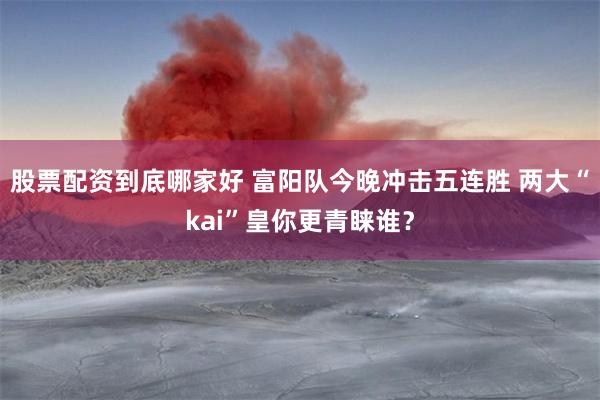 股票配资到底哪家好 富阳队今晚冲击五连胜 两大“kai”皇你更青睐谁？