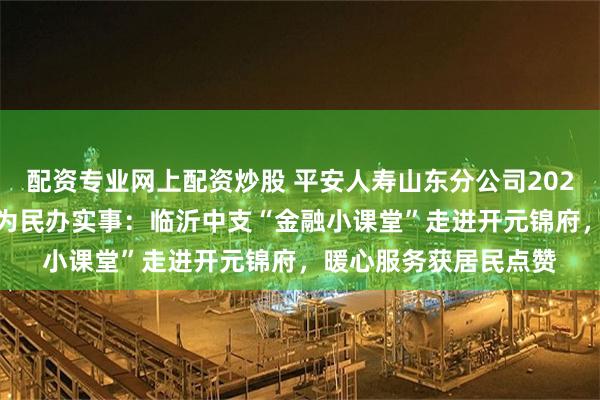 配资专业网上配资炒股 平安人寿山东分公司2025年金融教育宣传周•为民办实事：临沂中支“金融小课堂”走进开元锦府，暖心服务获居民点赞
