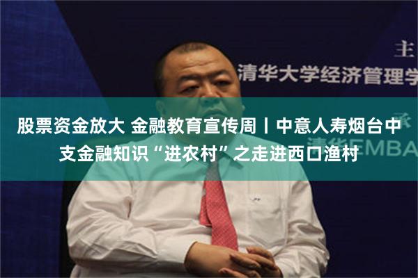 股票资金放大 金融教育宣传周丨中意人寿烟台中支金融知识“进农村”之走进西口渔村