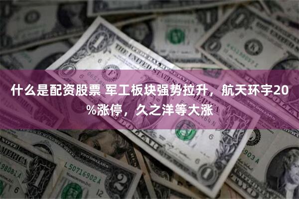 什么是配资股票 军工板块强势拉升,航天环宇20%涨停,久之洋等大涨