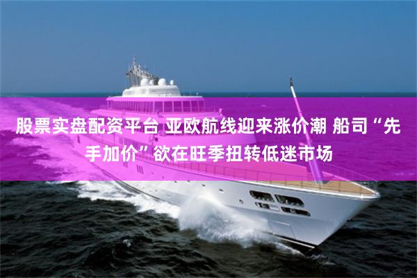 股票实盘配资平台 亚欧航线迎来涨价潮 船司“先手加价”欲在旺季扭转低迷市场
