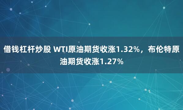 借钱杠杆炒股 WTI原油期货收涨1.32%，布伦特原油期货收涨1.27%
