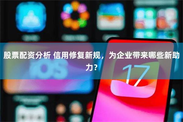 股票配资分析 信用修复新规，为企业带来哪些新助力？