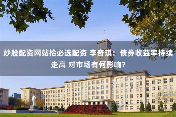 炒股配资网站拾必选配资 李奇琪：债券收益率持续走高 对市场有何影响？
