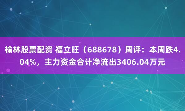 榆林股票配资 福立旺（688678）周评：本周跌4.04%，主力资金合计净流出3406.04万元