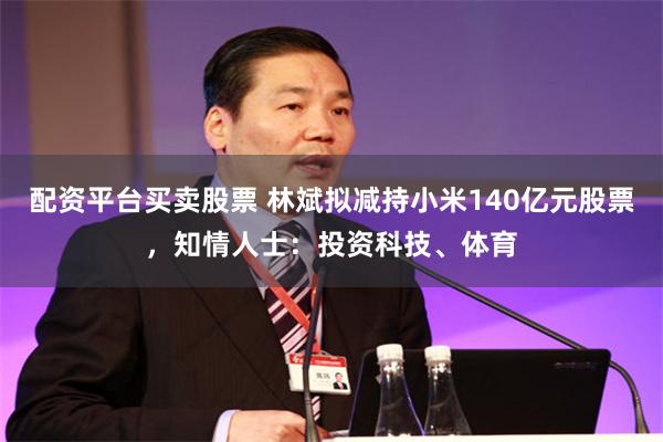 配资平台买卖股票 林斌拟减持小米140亿元股票，知情人士：投资科技、体育