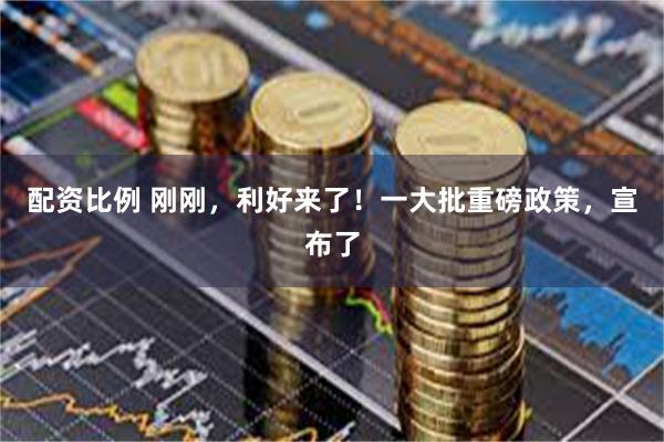 配资比例 刚刚，利好来了！一大批重磅政策，宣布了